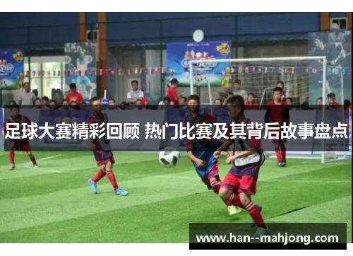 足球大赛精彩回顾 热门比赛及其背后故事盘点