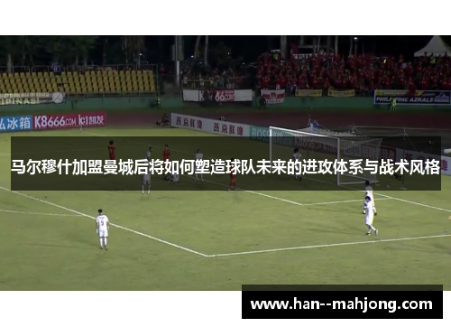马尔穆什加盟曼城后将如何塑造球队未来的进攻体系与战术风格
