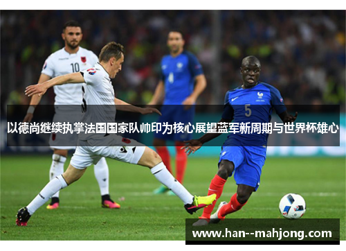 以德尚继续执掌法国国家队帅印为核心展望蓝军新周期与世界杯雄心 以德尚继续执掌法国国家队帅印为核心展望蓝军新周期与世界杯雄心