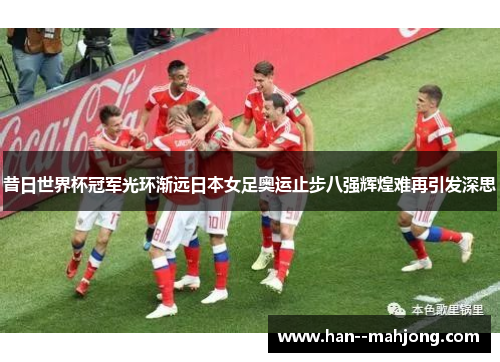 昔日世界杯冠军光环渐远日本女足奥运止步八强辉煌难再引发深思